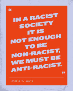 In a racist society it is not enough to be non-racist, we must be anit-racist. Angela Y. Davis