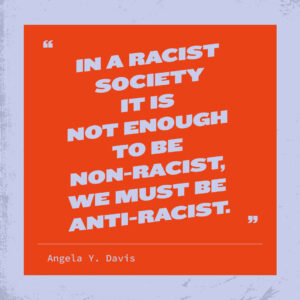 In a racist society it is not enough to be non-racist, we must be anit-racist. Angela Y. Davis